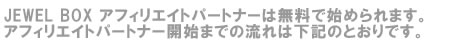 JEWEL BOX アフィリエイトパートナーは無料で始められます。アフィリエイトパートナー開始までの流れは下記のとおりです。